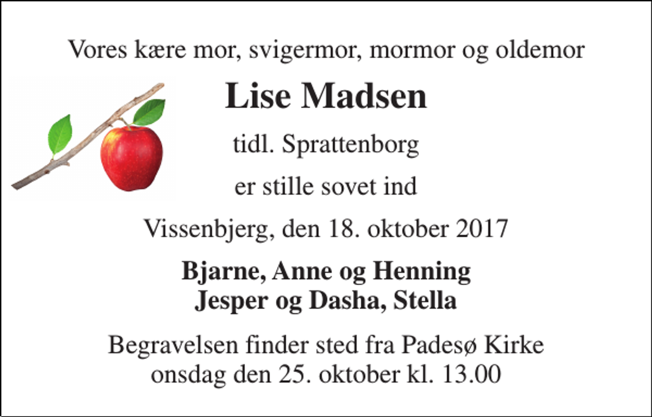 <p>Vores kære mor, svigermor, mormor og oldemor<br />Lise Madsen<br />tidl. Sprattenborg<br />er stille sovet ind<br />Vissenbjerg, den 18. oktober 2017<br />Bjarne, Anne og Henning Jesper og Dasha, Stella<br />Begravelsen finder sted fra Padesø Kirke onsdag den 25. oktober kl. 13.00</p>