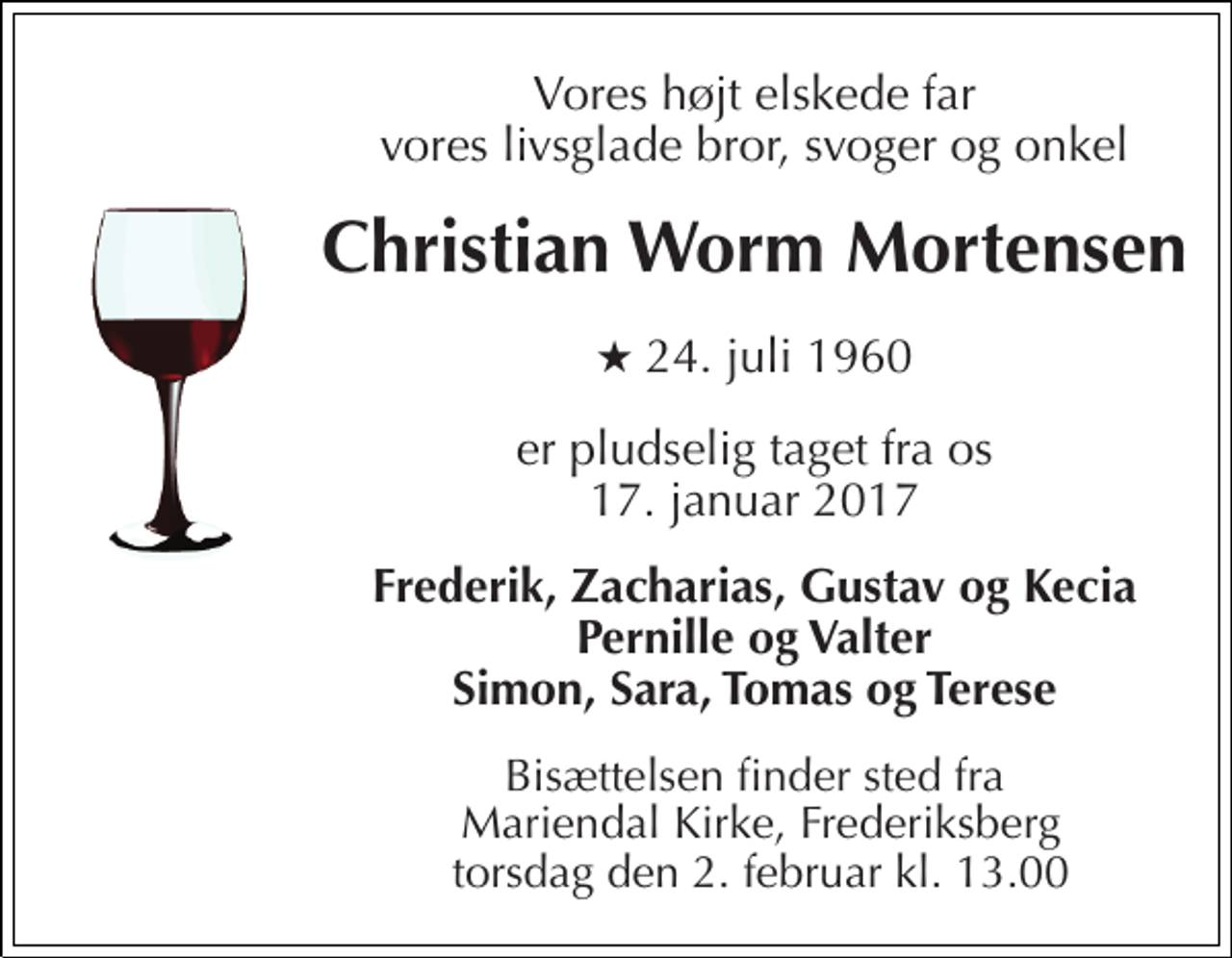 <p>Vores højt elskede far vores livsglade bror, svoger og onkel<br />Christian Worm Mortensen<br />★ 24. juli 1960<br />er pludselig taget fra os 17. januar 2017<br />Frederik, Zacharias, Gustav og Kecia Pernille og Valter Simon, Sara, Tomas og Terese<br />Bisættelsen finder sted fra Mariendal Kirke, Frederiksberg torsdag den 2. februar kl. 13.00</p>
