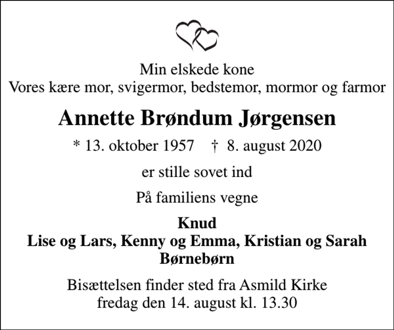 <p>Min elskede kone Vores kære mor, svigermor, bedstemor, mormor og farmor<br />Annette Brøndum Jørgensen<br />* 13. oktober 1957 ✝ 8. august 2020<br />er stille sovet ind<br />På familiens vegne<br />Knud Lise og Lars, Kenny og Emma, Kristian og Sarah Børnebørn<br />Bisættelsen finder sted fra Asmild Kirke fredag den 14. august kl. 13.30</p>