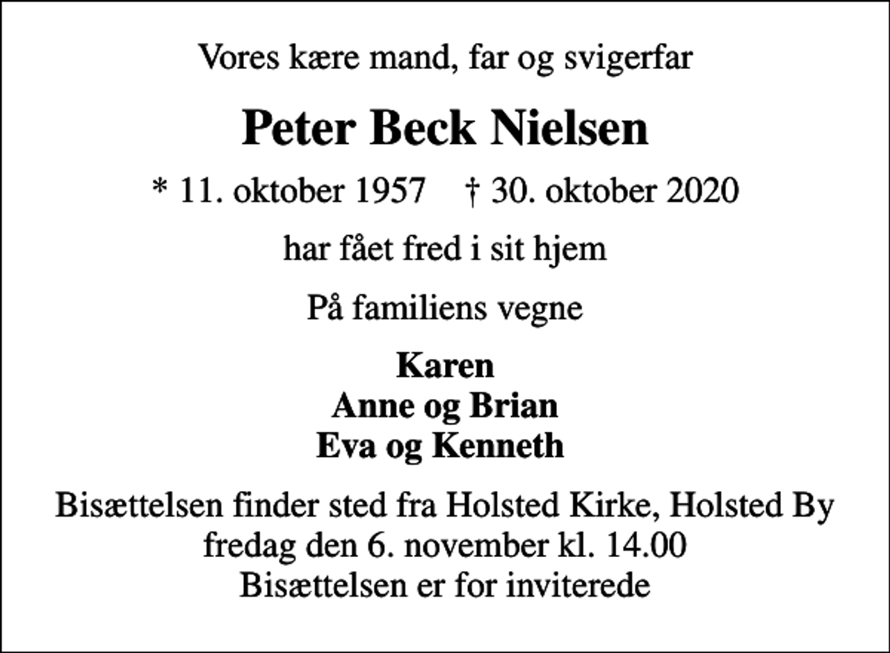 <p>Vores kære mand, far og svigerfar<br />Peter Beck Nielsen<br />* 11. oktober 1957 ✝ 30. oktober 2020<br />har fået fred i sit hjem<br />På familiens vegne<br />Karen Anne og Brian Eva og Kenneth<br />Bisættelsen finder sted fra Holsted Kirke, Holsted By fredag den 6. november kl. 14.00 Bisættelsen er for inviterede</p>
