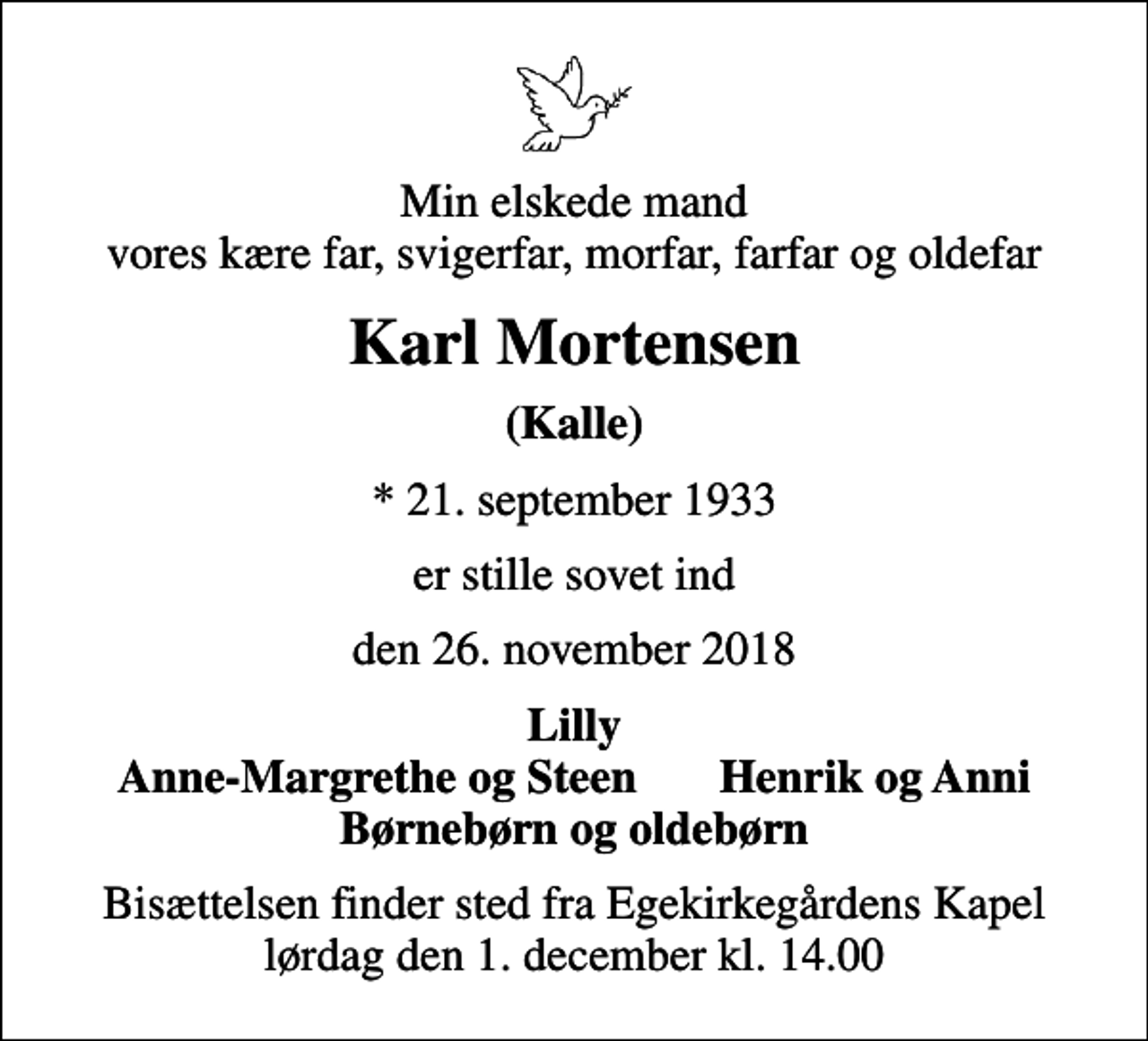 <p>Min elskede mand vores kære far, svigerfar, morfar, farfar og oldefar<br />Karl Mortensen<br />(Kalle)<br />* 21. september 1933<br />er stille sovet ind<br />den 26. november 2018<br />Lilly Anne-Margrethe og Steen Henrik og Anni Børnebørn og oldebørn<br />Bisættelsen finder sted fra Egekirkegårdens Kapel lørdag den 1. december kl. 14.00</p>