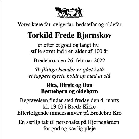 <p>Vores kære far, svigerfar, bedstefar og oldefar<br />Torkild Frede Bjørnskov<br />er efter et godt og langt liv, stille sovet ind i en alder af 100 år<br />Bredebro, den 26. februar 2022<br />To flittige hænder er gået i stå et tappert hjerte holdt op med at slå<br />Rita, Birgit og Dan Børnebørn og oldebørn<br />Begravelsen finder sted fredag den 4. marts kl. 13.00 i Brede Kirke Efterfølgende mindesamvær på Bredebro Kro<br />En særlig tak til personalet på Hjørnegården for god og kærlig pleje</p>