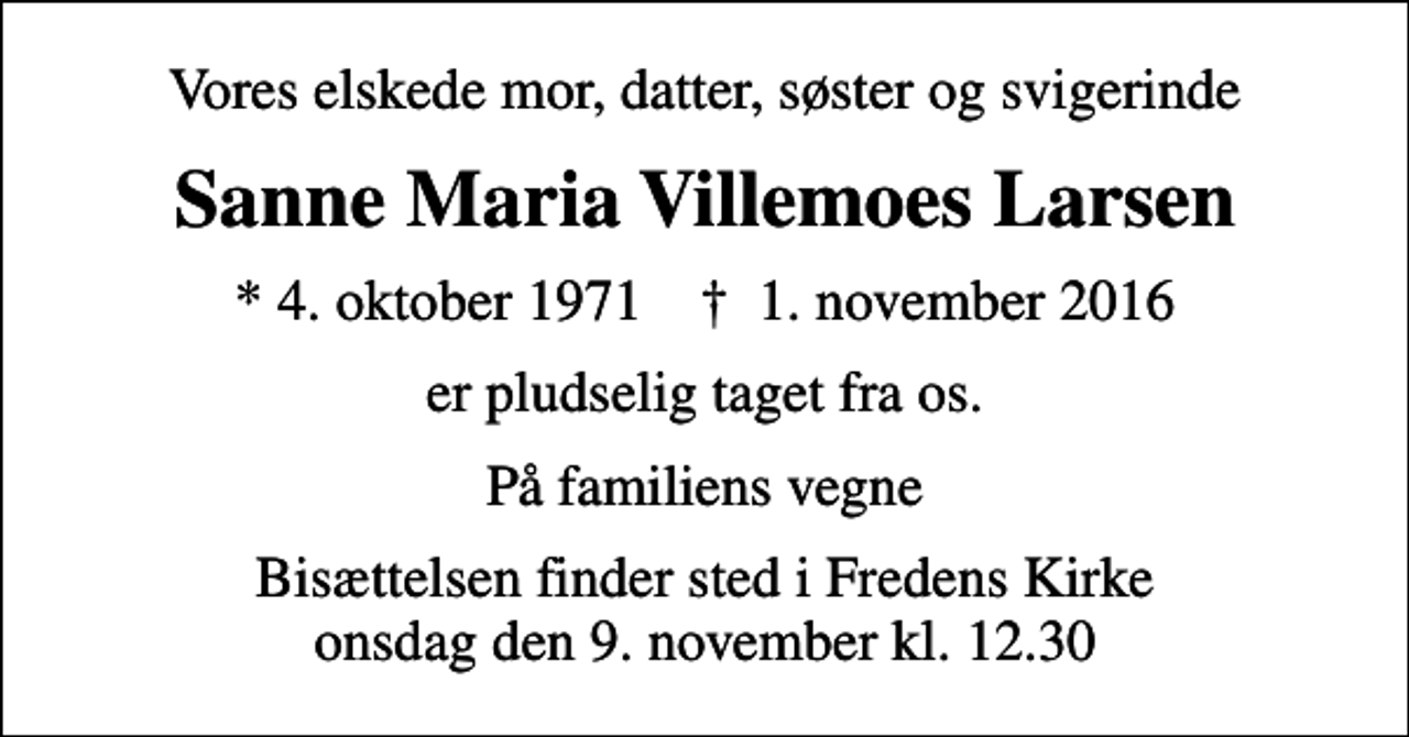 <p>Vores elskede mor, datter, søster og svigerinde<br />Sanne Maria Villemoes Larsen<br />* 4. oktober 1971 ✝ 1. november 2016<br />er pludselig taget fra os.<br />På familiens vegne<br />Bisættelsen finder sted i Fredens Kirke onsdag den 9. november kl. 12.30</p>