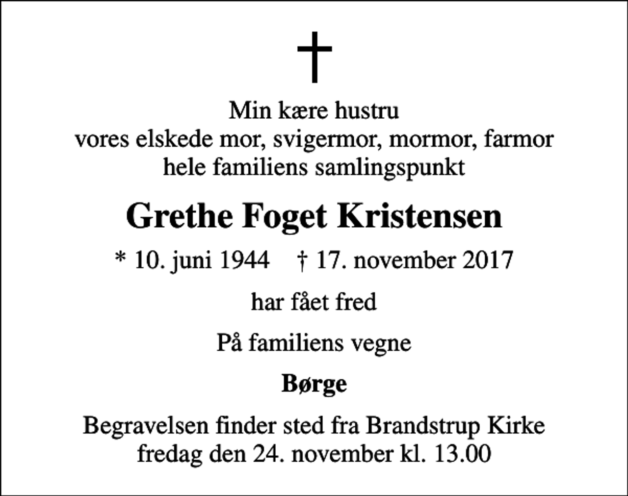 <p>Min kære hustru vores elskede mor, svigermor, mormor, farmor hele familiens samlingspunkt<br />Grethe Foget Kristensen<br />* 10. juni 1944 ✝ 17. november 2017<br />har fået fred<br />På familiens vegne<br />Børge<br />Begravelsen finder sted fra Brandstrup Kirke fredag den 24. november kl. 13.00</p>