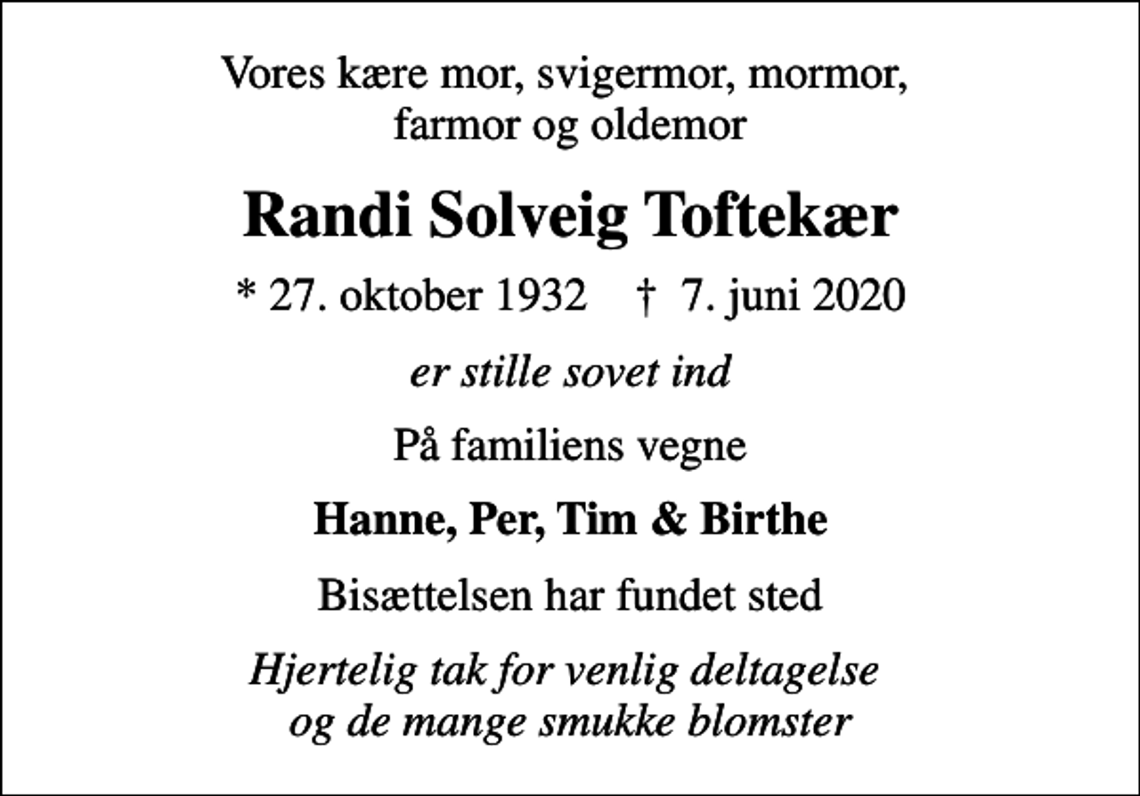 <p>Vores kære mor, svigermor, mormor, farmor og oldemor<br />Randi Solveig Toftekær<br />* 27. oktober 1932 ✝ 7. juni 2020<br />er stille sovet ind<br />På familiens vegne<br />Hanne, Per, Tim &amp; Birthe<br />Bisættelsen har fundet sted<br />Hjertelig tak for venlig deltagelse og de mange smukke blomster</p>