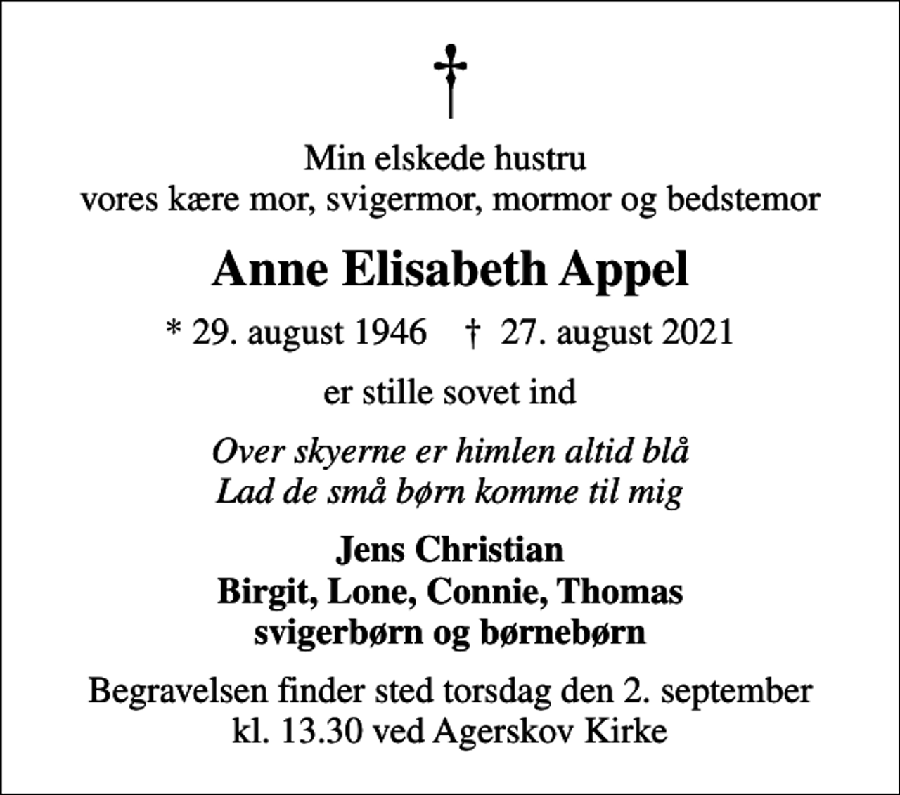 <p>Min elskede hustru vores kære mor, svigermor, mormor og bedstemor<br />Anne Elisabeth Appel<br />* 29. august 1946 ✝ 27. august 2021<br />er stille sovet ind<br />Over skyerne er himlen altid blå Lad de små børn komme til mig<br />Jens Christian Birgit, Lone, Connie, Thomas svigerbørn og børnebørn<br />Begravelsen finder sted torsdag den 2. september kl. 13.30 ved Agerskov Kirke</p>