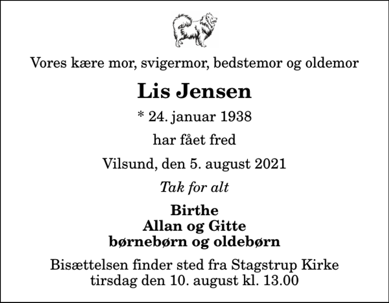 <p>Vores kære mor, svigermor, bedstemor og oldemor<br />Lis Jensen<br />* 24. januar 1938<br />har fået fred<br />Vilsund, den 5. august 2021<br />Tak for alt<br />Birthe Allan og Gitte børnebørn og oldebørn<br />Bisættelsen finder sted fra Stagstrup Kirke tirsdag den 10. august kl. 13.00</p>