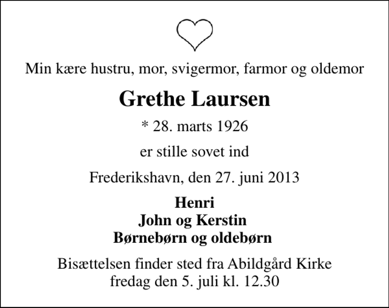 <p>Min kære hustru, mor, svigermor, farmor og oldemor<br />Grethe Laursen<br />* 28. marts 1926<br />er stille sovet ind<br />Frederikshavn, den 27. juni 2013<br />Henri John og Kerstin Børnebørn og oldebørn<br />Bisættelsen finder sted fra Abildgård Kirke fredag den 5. juli kl. 12.30</p>