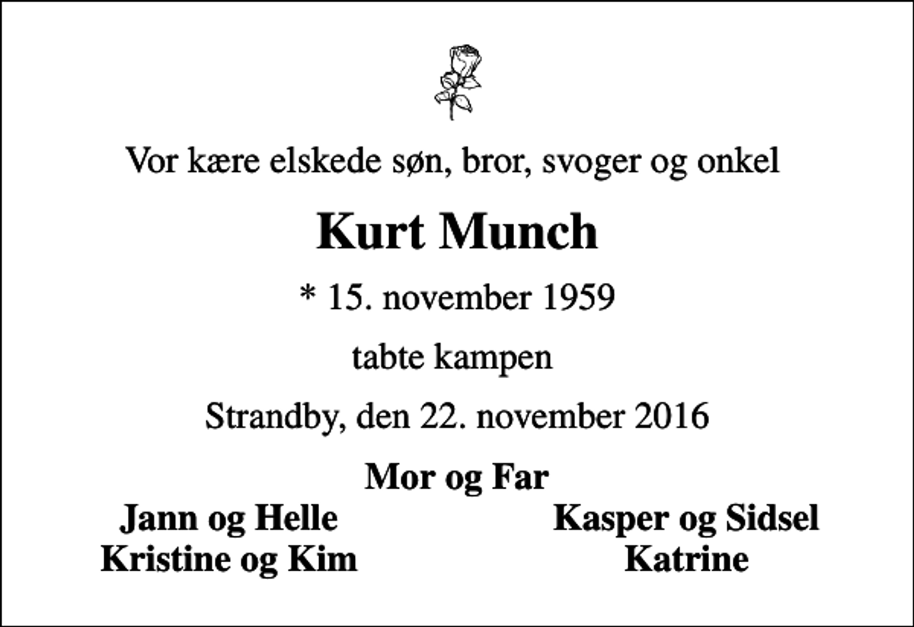 <p>Vor kære elskede søn, bror, svoger og onkel<br />Kurt Munch<br />* 15. november 1959<br />tabte kampen<br />Strandby, den 22. november 2016<br />Mor og Far<br />Jann og Helle<br />Kasper og Sidsel<br />Kristine og Kim<br />Katrine</p>