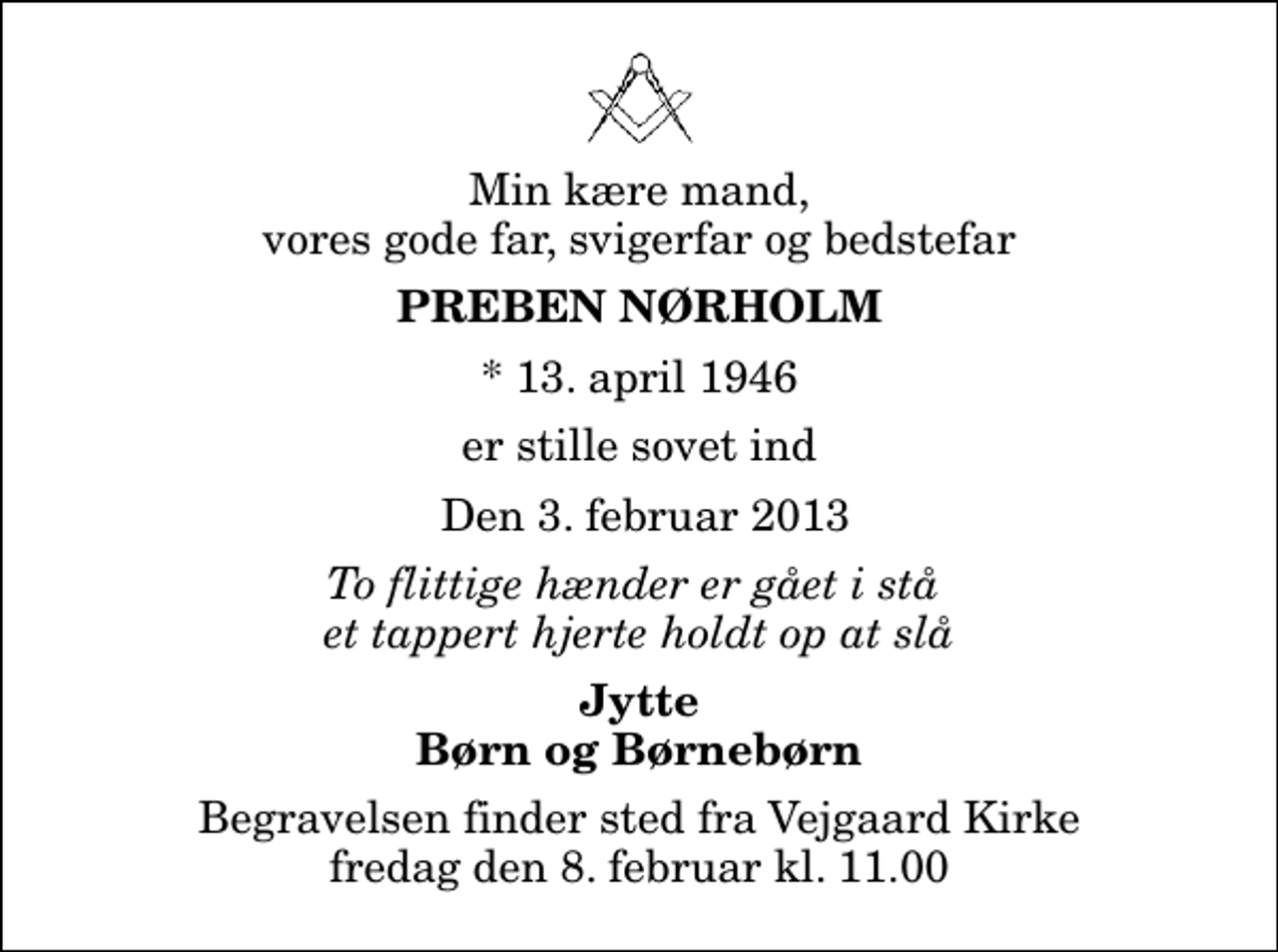 <p>Min kære mand, vores gode far, svigerfar og bedstefar<br />Preben Nørholm<br />* 13. april 1946<br />er stille sovet ind<br />Den 3. februar 2013<br />To flittige hænder er gået i stå et tappert hjerte holdt op at slå<br />Jytte Børn og Børnebørn<br />Begravelsen finder sted fra Vejgaard Kirke fredag den 8. februar kl. 11.00</p>