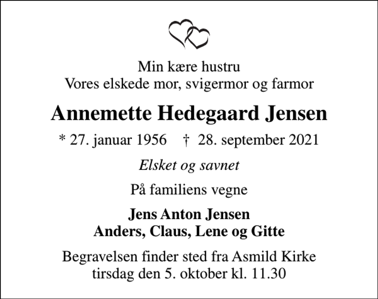 <p>Min kære hustru Vores elskede mor, svigermor og farmor<br />Annemette Hedegaard Jensen<br />* 27. januar 1956 ✝ 28. september 2021<br />Elsket og savnet<br />På familiens vegne<br />Jens Anton Jensen Anders, Claus, Lene og Gitte<br />Begravelsen finder sted fra Asmild Kirke tirsdag den 5. oktober kl. 11.30</p>