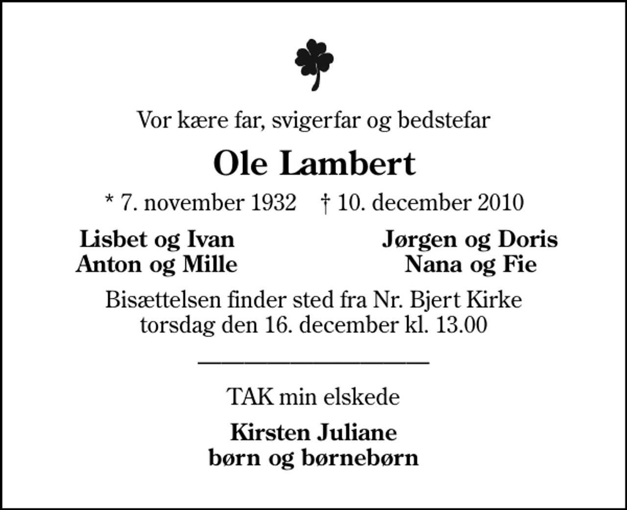 <p>Vor kære far, svigerfar og bedstefar<br />Ole Lambert<br />* 7. november 1932 ✝ 10. december 2010<br />Lisbet og Ivan<br />Jørgen og Doris<br />Anton og Mille<br />Nana og Fie<br />Bisættelsen finder sted fra Nr. Bjert Kirke torsdag den 16. december kl. 13.00<br />TAK min elskede<br />Kirsten Juliane børn og børnebørn</p>