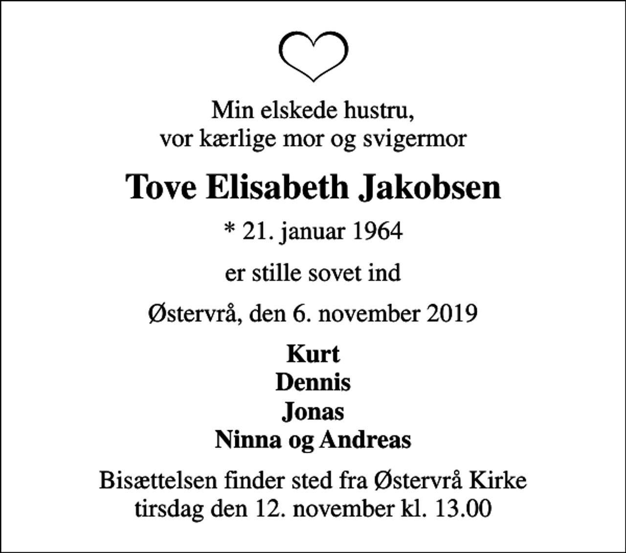 <p>Min elskede hustru, vor kærlige mor og svigermor<br />Tove Elisabeth Jakobsen<br />* 21. januar 1964<br />er stille sovet ind<br />Østervrå, den 6. november 2019<br />Kurt Dennis Jonas Ninna og Andreas<br />Bisættelsen finder sted fra Østervrå Kirke tirsdag den 12. november kl. 13.00</p>