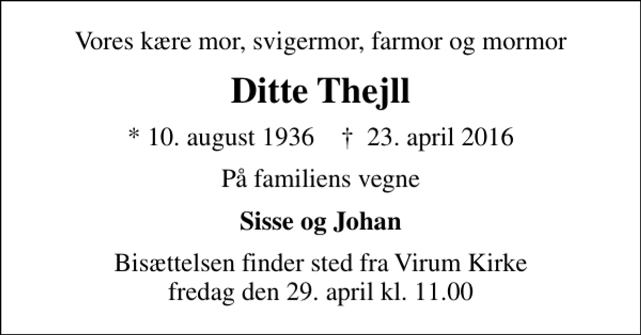 <p>Vores kære mor, svigermor, farmor og mormor<br />Ditte Thejll<br />* 10. august 1936 ✝ 23. april 2016<br />På familiens vegne<br />Sisse og Johan<br />Bisættelsen finder sted fra Virum Kirke fredag den 29. april kl. 11.00</p>