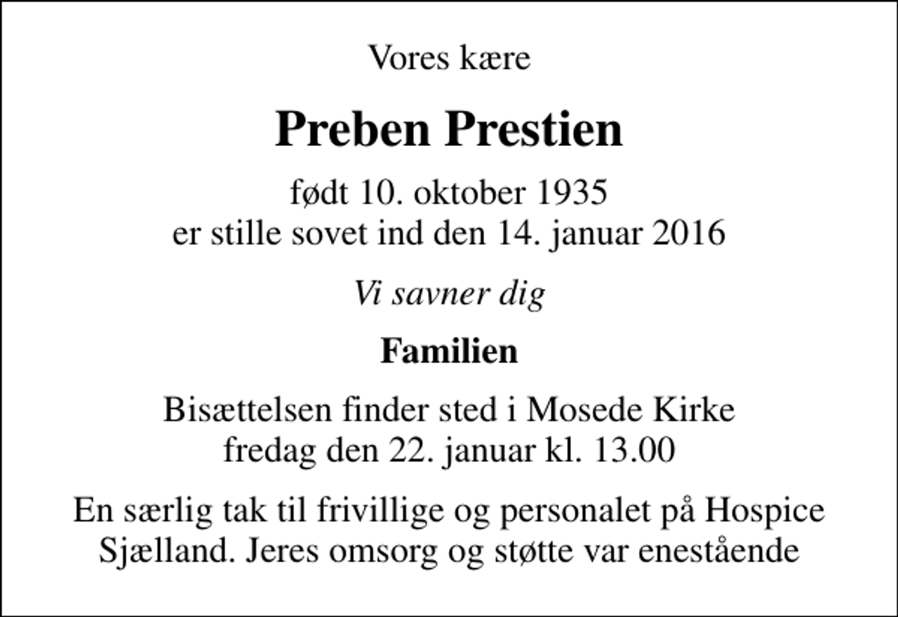 <p>Vores kære<br />Preben Prestien<br />født 10. oktober 1935 er stille sovet ind den 14. januar 2016<br />Vi savner dig<br />Familien<br />Bisættelsen finder sted i Mosede Kirke fredag den 22. januar kl. 13.00<br />En særlig tak til frivillige og personalet på Hospice Sjælland. Jeres omsorg og støtte var enestående</p>