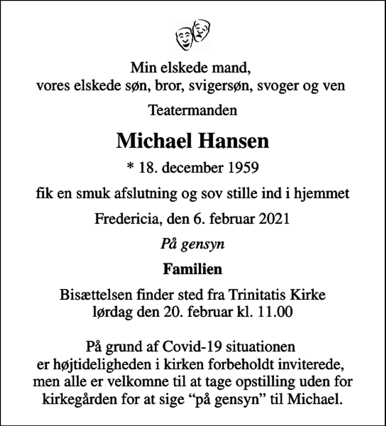 <p>Min elskede mand, vores elskede søn, bror, svigersøn, svoger og ven<br />Teatermanden<br />Michael Hansen<br />* 18. december 1959<br />fik en smuk afslutning og sov stille ind i hjemmet<br />Fredericia, den 6. februar 2021<br />På gensyn<br />Familien<br />Bisættelsen finder sted fra Trinitatis Kirke lørdag den 20. februar kl. 11.00 På grund af Covid-19 situationen er højtideligheden i kirken forbeholdt inviterede, men alle er velkomne til at tage opstilling uden for kirkegården for at sige på gensyn til Michael.</p>