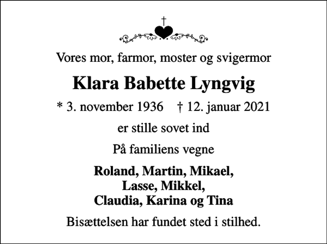 <p>Vores mor, farmor, moster og svigermor<br />Klara Babette Lyngvig<br />* 3. november 1936 ✝ 12. januar 2021<br />er stille sovet ind<br />På familiens vegne<br />Roland, Martin, Mikael, Lasse, Mikkel, Claudia, Karina og Tina<br />Bisættelsen har fundet sted i stilhed.</p>