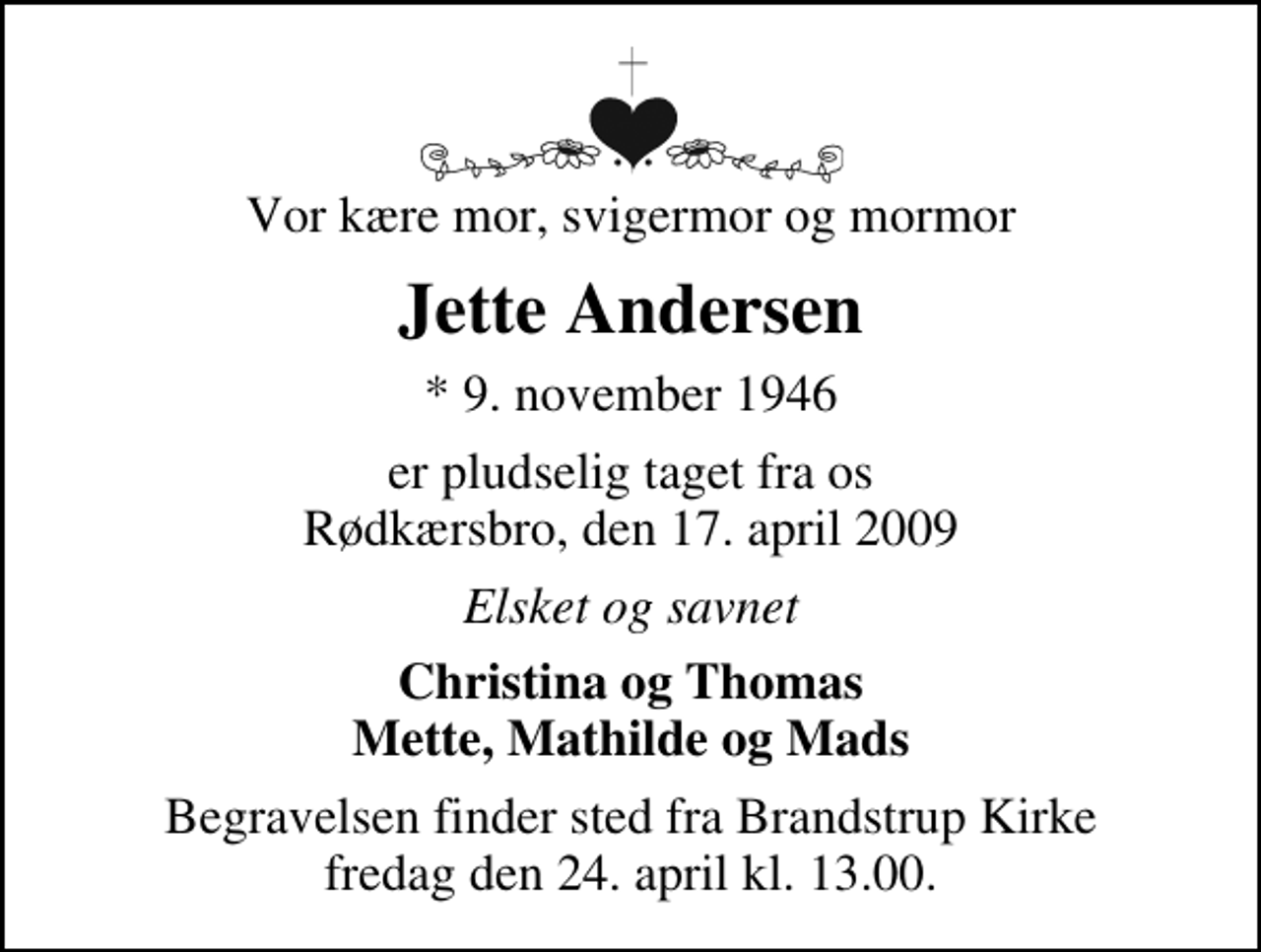 <p>Vor kære mor, svigermor og mormor<br />Jette Andersen<br />* 9. november 1946<br />er pludselig taget fra os Rødkærsbro, den 17. april 2009<br />Elsket og savnet<br />Christina og Thomas Mette, Mathilde og Mads<br />Begravelsen finder sted fra Brandstrup Kirke fredag den 24. april kl. 13.00</p>