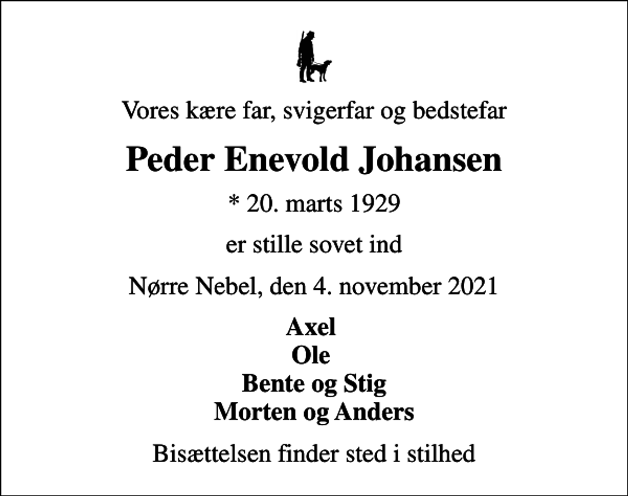 <p>Vores kære far, svigerfar og bedstefar<br />Peder Enevold Johansen<br />* 20. marts 1929<br />er stille sovet ind<br />Nørre Nebel, den 4. november 2021<br />Axel Ole Bente og Stig Morten og Anders<br />Bisættelsen finder sted i stilhed</p>