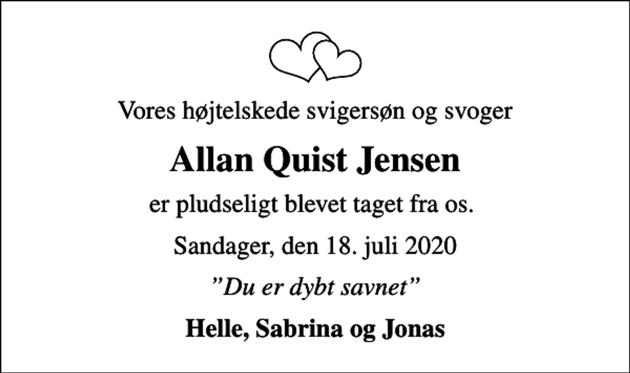 <p>Vores højtelskede svigersøn og svoger<br />Allan Quist Jensen<br />er pludseligt blevet taget fra os.<br />Sandager, den 18. juli 2020<br />Du er dybt savnet<br />Helle, Sabrina og Jonas</p>