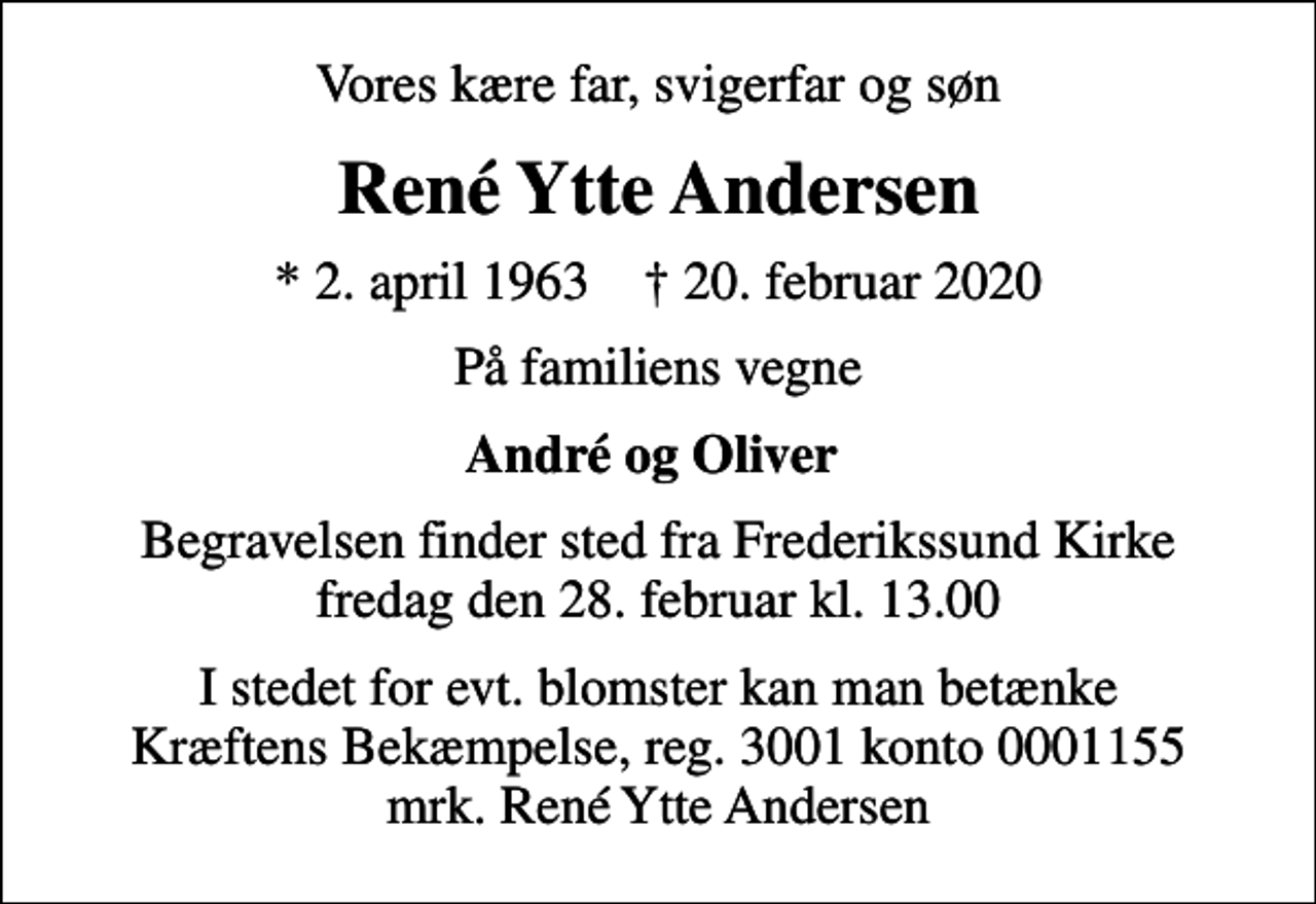 <p>Vores kære far, svigerfar og søn<br />René Ytte Andersen<br />* 2. april 1963 ✝ 20. februar 2020<br />På familiens vegne<br />André og Oliver<br />Begravelsen finder sted fra Frederikssund Kirke fredag den 28. februar kl. 13.00<br />I stedet for evt. blomster kan man betænke<br />Kræftens Bekæmpelse reg.3001konto0001155mrk. René Ytte<br />Andersen</p>