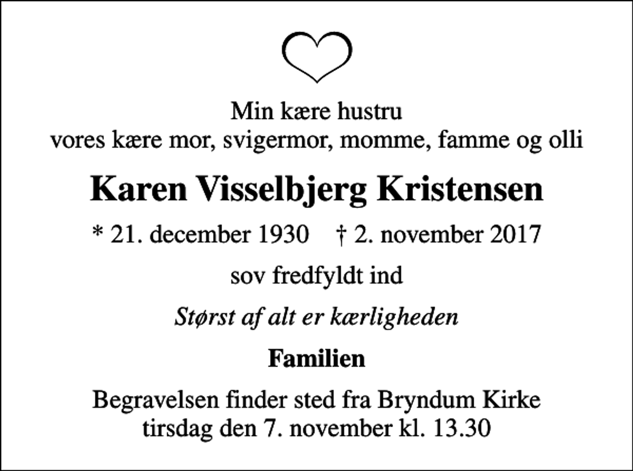 <p>Min kære hustru vores kære mor, svigermor, momme, famme og olli<br />Karen Visselbjerg Kristensen<br />* 21. december 1930 ✝ 2. november 2017<br />sov fredfyldt ind<br />Størst af alt er kærligheden<br />Familien<br />Begravelsen finder sted fra Bryndum Kirke tirsdag den 7. november kl. 13.30</p>