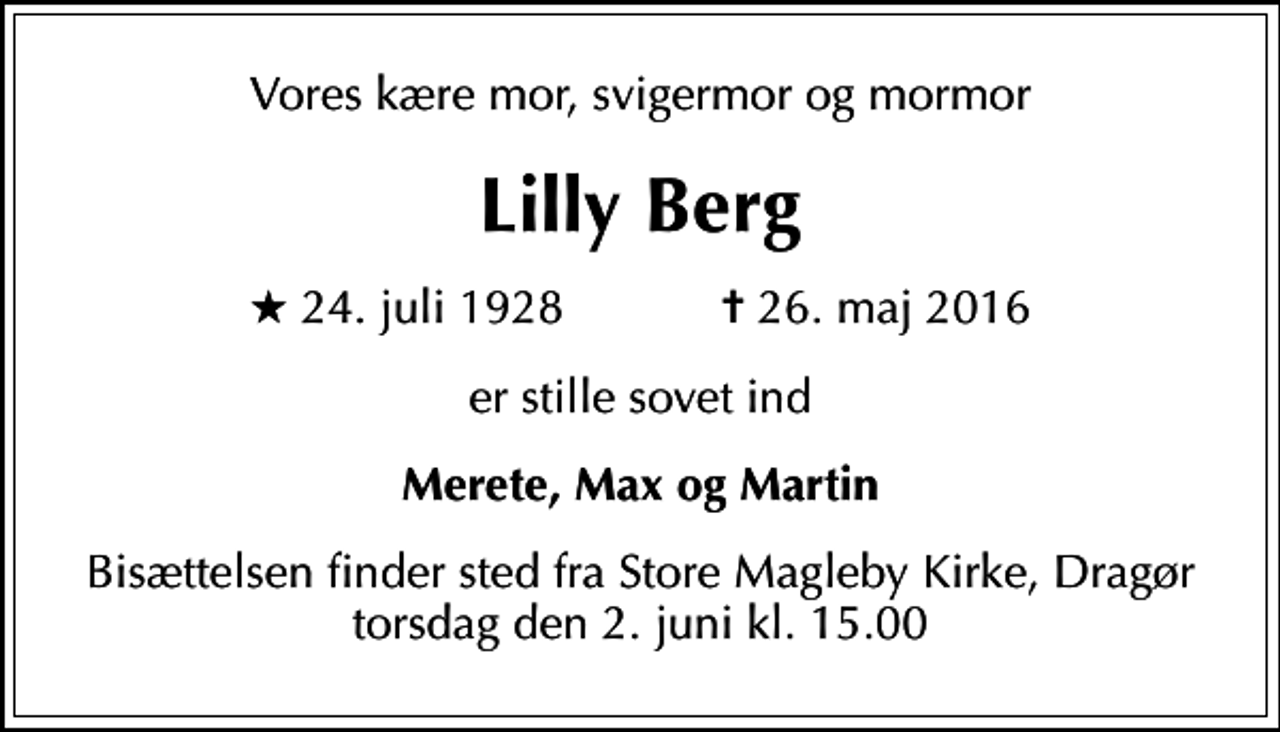 <p>Vores kære mor, svigermor og mormor<br />Lilly Berg<br />* 24. juli 1928 ✝ 26. maj 2016<br />er stille sovet ind<br />Merete, Max og Martin<br />Bisættelsen finder sted fra Store Magleby Kirke, Dragør torsdag den 2. juni kl. 15.00</p>