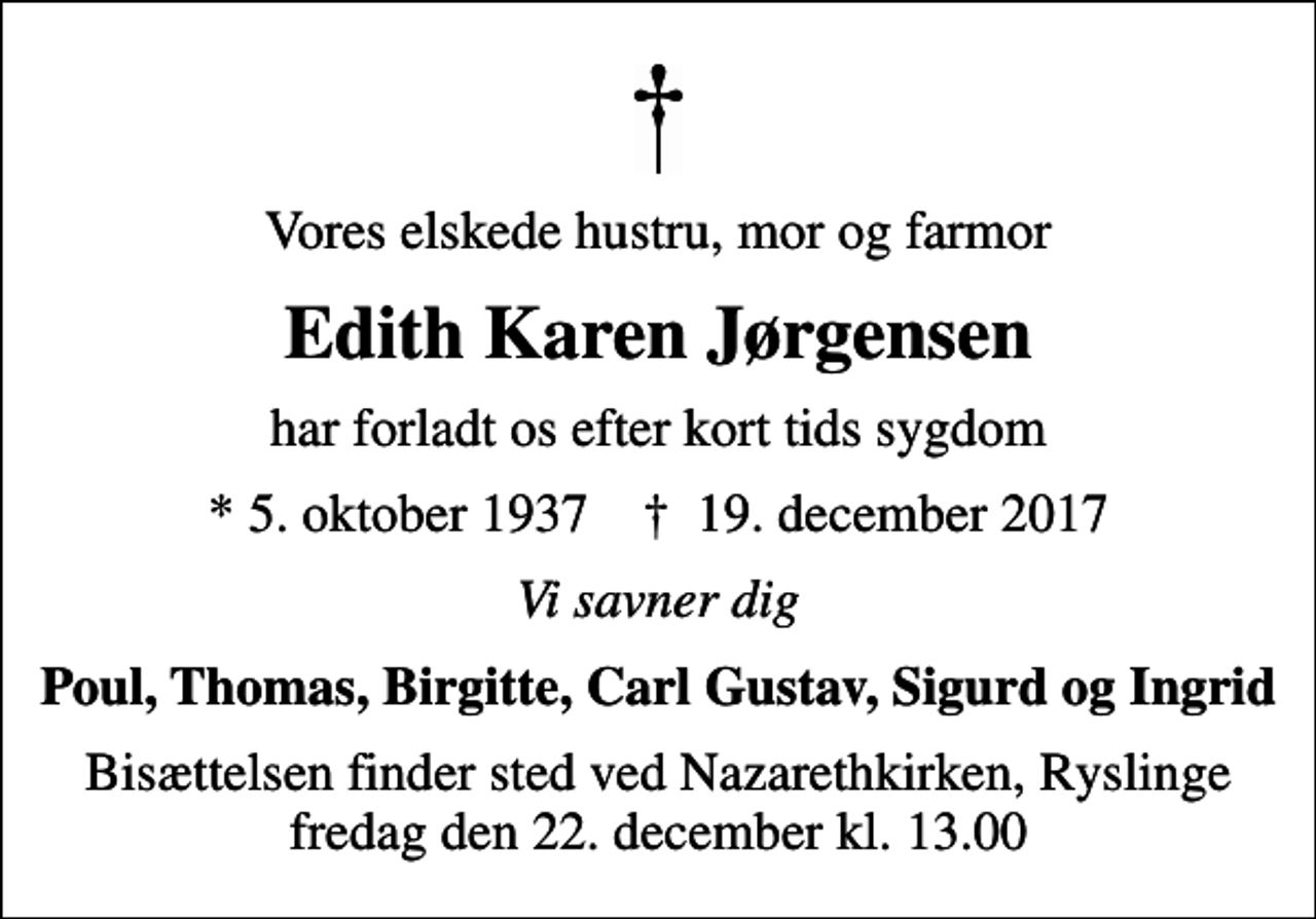 <p>Vores elskede hustru, mor og farmor<br />Edith Karen Jørgensen<br />har forladt os efter kort tids sygdom<br />* 5. oktober 1937 ✝ 19. december 2017<br />Vi savner dig<br />Poul, Thomas, Birgitte, Carl Gustav, Sigurd og Ingrid<br />Bisættelsen finder sted ved Nazarethkirken, Ryslinge fredag den 22. december kl. 13.00</p>