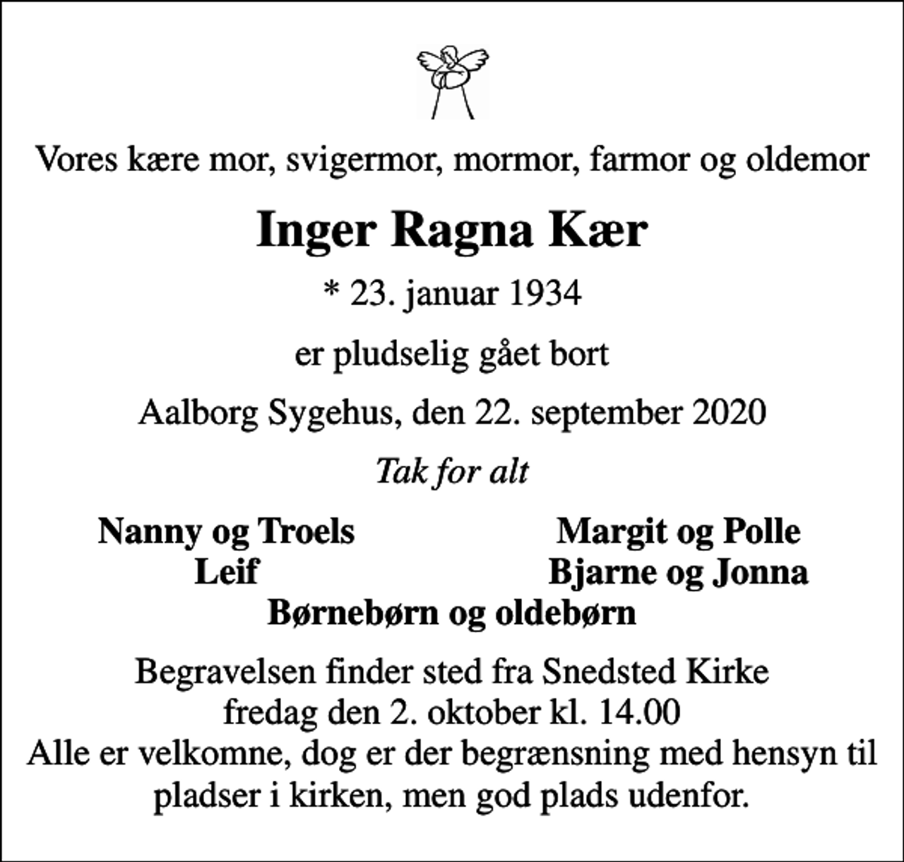 <p>Vores kære mor, svigermor, mormor, farmor og oldemor<br />Inger Ragna Kær<br />* 23. januar 1934<br />er pludselig gået bort<br />Aalborg Sygehus, den 22. september 2020<br />Tak for alt<br />Nanny og Troels<br />Margit og Polle<br />Leif<br />Bjarne og Jonna<br />Begravelsen finder sted fra Snedsted Kirke fredag den 2. oktober kl. 14.00 Alle er velkomne, dog er der begrænsning med hensyn til pladser i kirken, men god plads udenfor.</p>