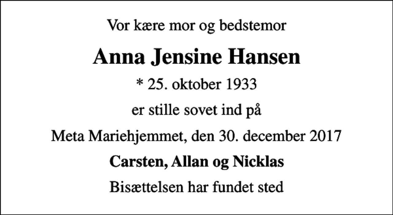 <p>Vor kære mor og bedstemor<br />Anna Jensine Hansen<br />* 25. oktober 1933<br />er stille sovet ind på<br />Meta Mariehjemmet, den 30. december 2017<br />Carsten, Allan og Nicklas<br />Bisættelsen har fundet sted</p>