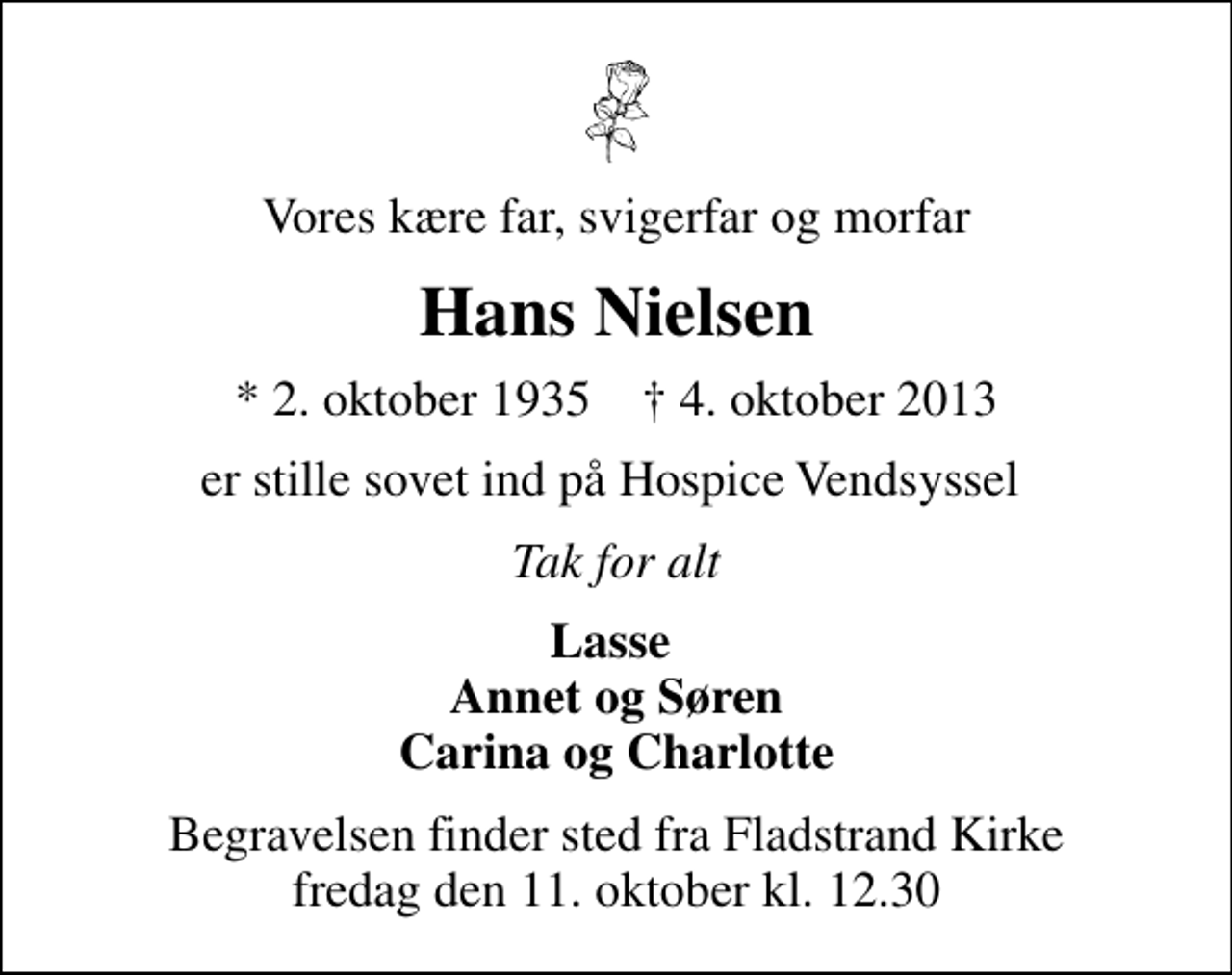 <p>Vores kære far, svigerfar og morfar<br />Hans Nielsen<br />* 2. oktober 1935 ✝ 4. oktober 2013<br />er stille sovet ind på Hospice Vendsyssel<br />Tak for alt<br />Lasse Annet og Søren Carina og Charlotte<br />Begravelsen finder sted fra Fladstrand Kirke fredag den 11. oktober kl. 12.30</p>