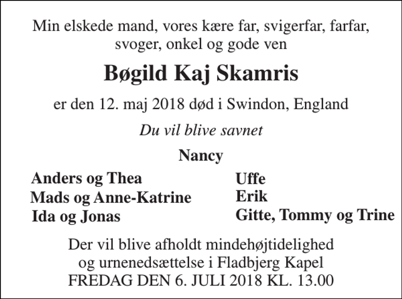 <p>Min elskede mand, vores kære far, svigerfar, farfar, svoger, onkel og gode ven<br />Bøgild Kaj Skamris<br />er den 12. maj 2018 død i Swindon, England<br />Du vil blive savnet<br />Nancy<br />Anders og Thea<br />Uffe<br />Mads og Anne-Katrine<br />Ida og Jonas<br />Gitte, Tommy og Trine<br />Erik<br />Der vil blive afholdt mindehøjtidelighed og urnenedsættelse i Fladbjerg Kapel FREDAG DEN 6. JULI 2018 KL. 13.00</p>