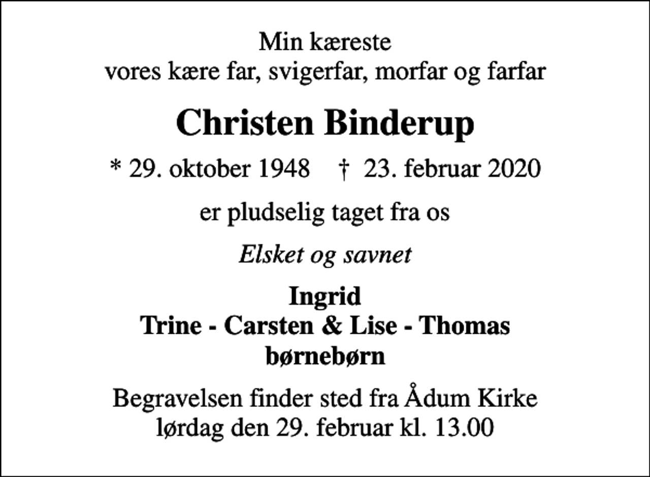 <p>Min kæreste vores kære far, svigerfar, morfar og farfar<br />Christen Binderup<br />* 29. oktober 1948 ✝ 23. februar 2020<br />er pludselig taget fra os<br />Elsket og savnet<br />Ingrid Trine - Carsten &amp; Lise - Thomas børnebørn<br />Begravelsen finder sted fra Ådum Kirke lørdag den 29. februar kl. 13.00</p>