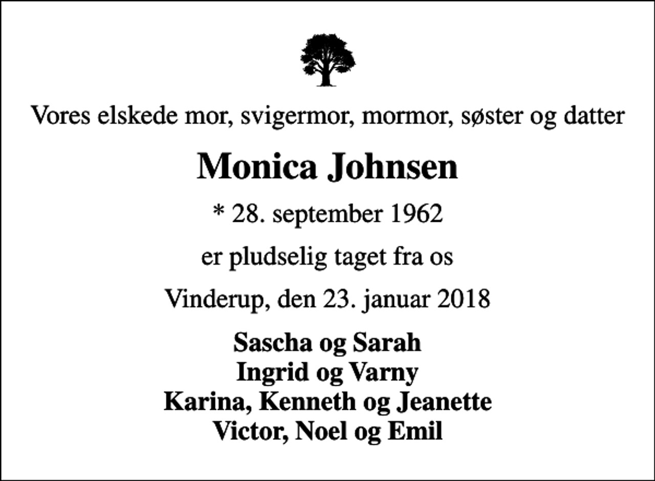 <p>Vores elskede mor, svigermor, mormor, søster og datter<br />Monica Johnsen<br />* 28. september 1962<br />er pludselig taget fra os<br />Vinderup, den 23. januar 2018<br />Sascha og Sarah Ingrid og Varny Karina, Kenneth og Jeanette Victor, Noel og Emil</p>