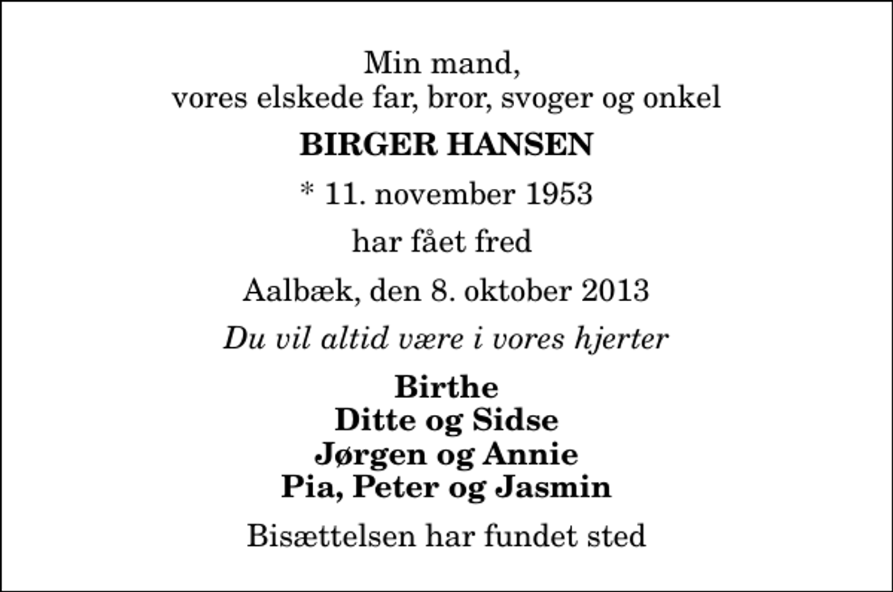 <p>Min mand, vores elskede far, bror, svoger og onkel<br />Birger Hansen<br />* 11. november 1953<br />har fået fred<br />Aalbæk, den 8. oktober 2013<br />Du vil altid være i vores hjerter<br />Birthe Ditte og Sidse Jørgen og Annie Pia, Peter og Jasmin<br />Bisættelsen har fundet sted</p>