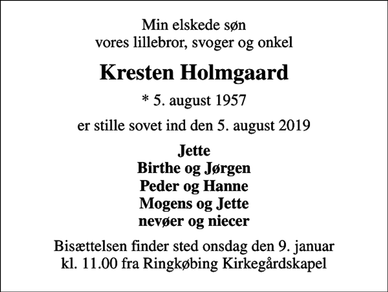 <p>Min elskede søn vores lillebror, svoger og onkel<br />Kresten Holmgaard<br />* 5. august 1957<br />er stille sovet ind den 5. august 2019<br />Jette Birthe og Jørgen Peder og Hanne Mogens og Jette nevøer og niecer<br />Bisættelsen finder sted onsdag den 9. januar kl. 11.00 fra Ringkøbing Kirkegårdskapel</p>