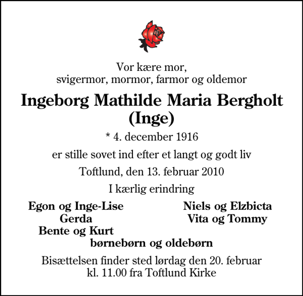 <p>Vor kære mor, svigermor, mormor, farmor og oldemor<br />Ingeborg Mathilde Maria Bergholt (Inge)<br />* 4. december 1916<br />er stille sovet ind efter et langt og godt liv<br />Toftlund, den 13. februar 2010<br />I kærlig erindring<br />Egon og Inge-Lise<br />Niels og Elzbicta<br />Gerda<br />Vita og Tommy<br />Bente og Kurt<br />Bisættelsen finder sted lørdag den 20. februar kl. 11.00 fra Toftlund Kirke</p>