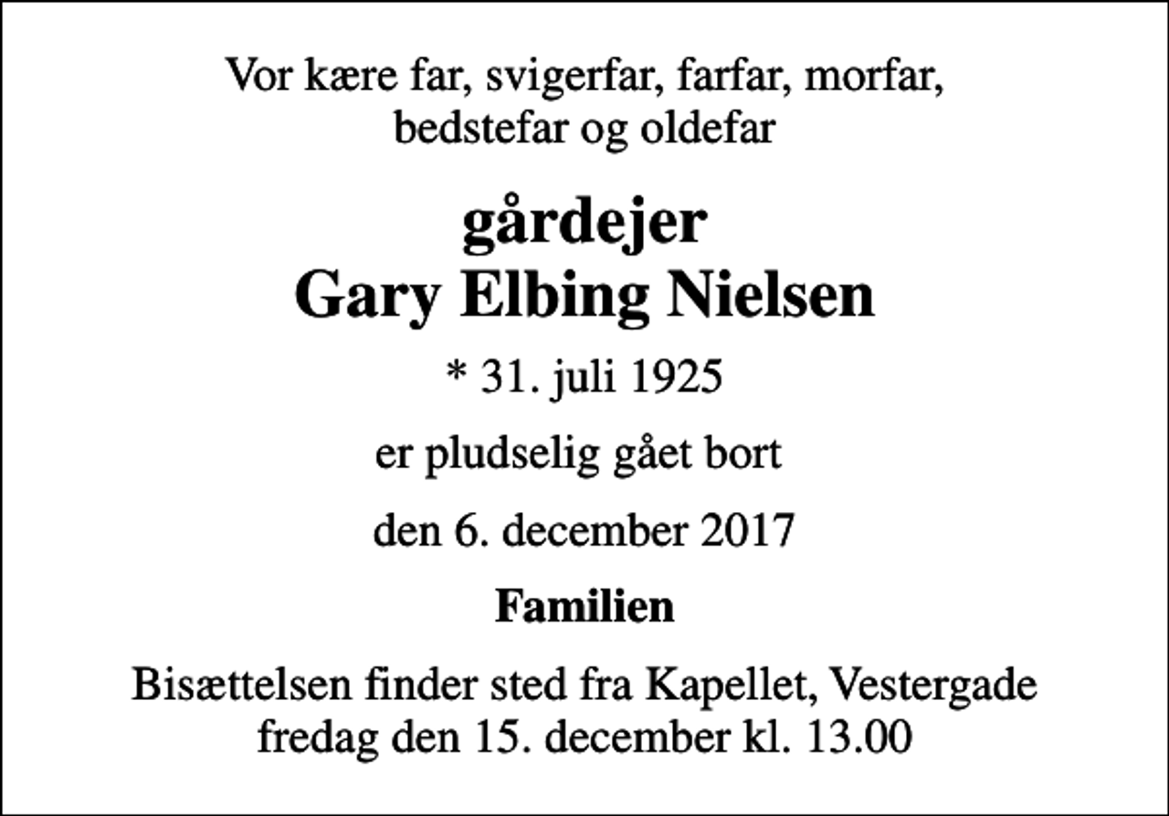 <p>Vor kære far, svigerfar, farfar, morfar, bedstefar og oldefar<br />gårdejer Gary Elbing Nielsen<br />* 31. juli 1925<br />er pludselig gået bort<br />den 6. december 2017<br />Familien<br />Bisættelsen finder sted fra Kapellet, Vestergade fredag den 15. december kl. 13.00</p>