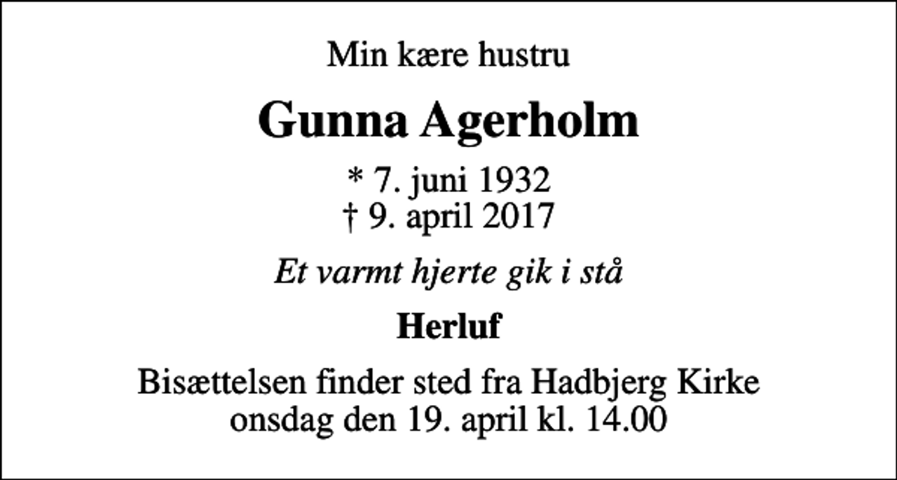 <p>Min kære hustru<br />Gunna Agerholm<br />* 7. juni 1932<br />✝ 9. april 2017<br />Et varmt hjerte gik i stå<br />Herluf<br />Bisættelsen finder sted fra Hadbjerg Kirke onsdag den 19. april kl. 14.00</p>
