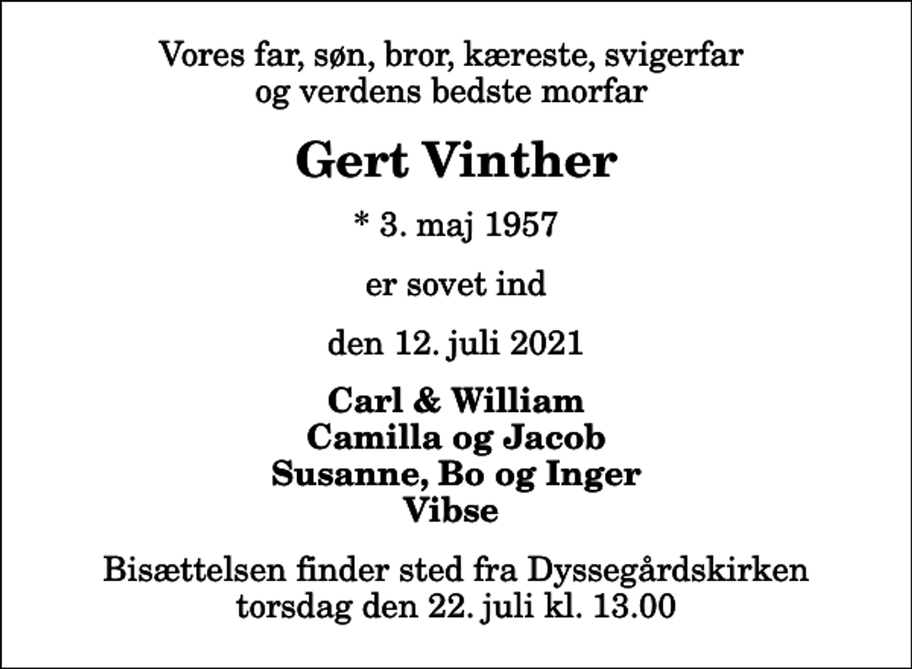 <p>Vores far, søn, bror, kæreste, svigerfar og verdens bedste morfar<br />Gert Vinther<br />* 3. maj 1957<br />er sovet ind<br />den 12. juli 2021<br />Carl &amp; William Camilla og Jacob Susanne, Bo og Inger Vibse<br />Bisættelsen finder sted fra Dyssegårdskirken torsdag den 22. juli kl. 13.00</p>