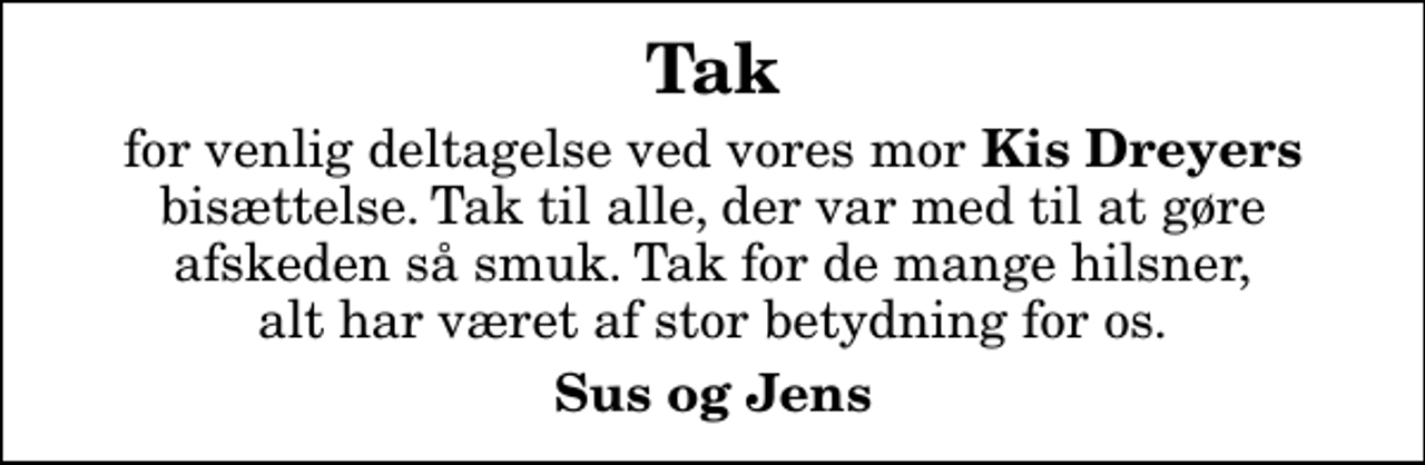 <p>Tak<br />for venlig deltagelse ved vores mor<em> Kis Dreyers</em> bisættelse. Tak til alle, der var med til at gøre afskeden så smuk. Tak for de mange hilsner, alt har været af stor betydning for os.<br />Sus og Jens</p>