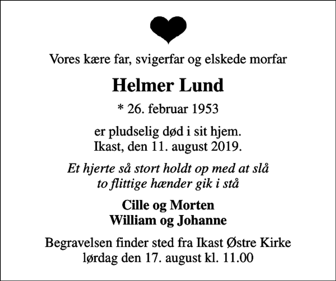 <p>Vores kære far, svigerfar og elskede morfar<br />Helmer Lund<br />* 26. februar 1953<br />er pludselig død i sit hjem. Ikast, den 11. august 2019.<br />Et hjerte så stort holdt op med at slå to flittige hænder gik i stå<br />Cille og Morten William og Johanne<br />Begravelsen finder sted fra Ikast Østre Kirke lørdag den 17. august kl. 11.00</p>