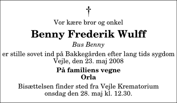 <p>Vor kære bror og onkel<br />Benny Frederik Wulff<br />Bus Benny<br />er stille sovet ind på Bakkegården efter lang tids sygdom Vejle, den 23. maj 2008<br />På familiens vegne Orla<br />Bisættelsen finder sted fra Skovkapellet onsdag den 28. maj kl. 12.30</p>