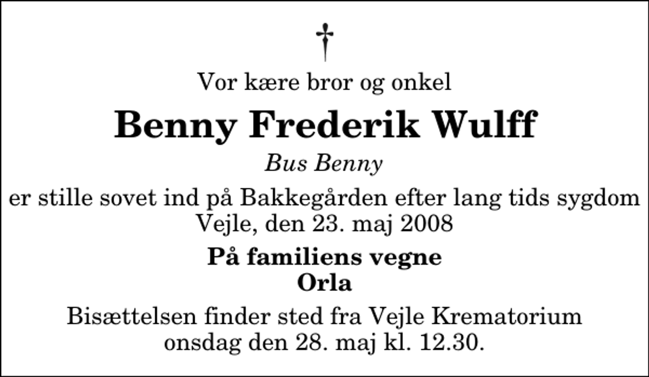 <p>Vor kære bror og onkel<br />Benny Frederik Wulff<br />Bus Benny<br />er stille sovet ind på Bakkegården efter lang tids sygdom Vejle, den 23. maj 2008<br />På familiens vegne Orla<br />Bisættelsen finder sted fra Skovkapellet onsdag den 28. maj kl. 12.30</p>
