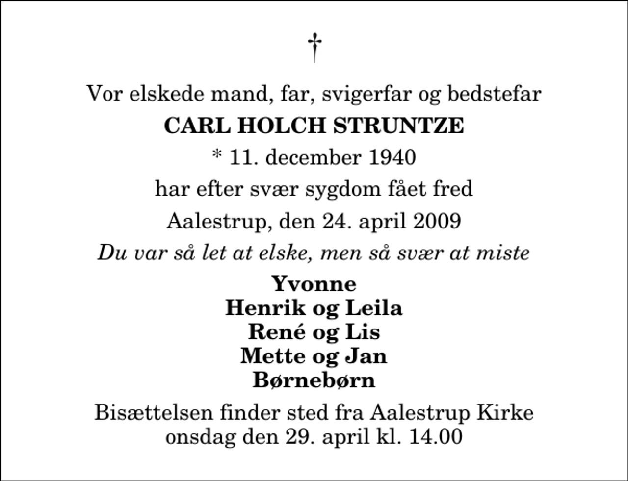 <p>Vor elskede mand, far, svigerfar og bedstefar<br />Carl Holch Struntze<br />* 11. december 1940<br />har efter svær sygdom fået fred<br />Aalestrup, den 24. april 2009<br />Du var så let at elske, men så svær at miste<br />Yvonne Henrik og Leila René og Lis Mette og Jan Børnebørn<br />Bisættelsen finder sted fra Aalestrup Kirke onsdag den 29. april kl. 14.00</p>