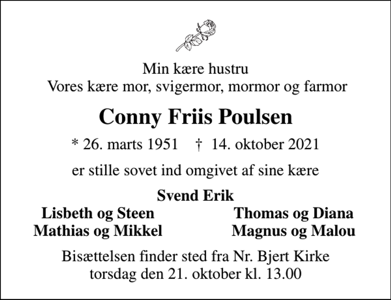<p>Min kære hustru Vores kære mor, svigermor, mormor og farmor<br />Conny Friis Poulsen<br />* 26. marts 1951 ✝ 14. oktober 2021<br />er stille sovet ind omgivet af sine kære<br />Svend Erik<br />Lisbeth og Steen<br />Thomas og Diana<br />Mathias og Mikkel<br />Magnus og Malou<br />Bisættelsen finder sted fra Nr. Bjert Kirke torsdag den 21. oktober kl. 13.00</p>