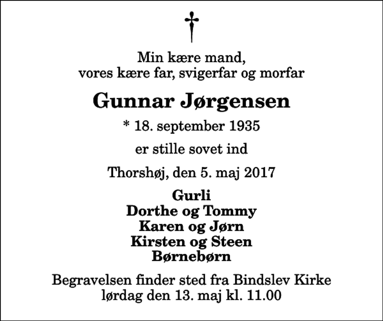 <p>Min kære mand, vores kære far, svigerfar og morfar<br />Gunnar Jørgensen<br />* 18. september 1935<br />er stille sovet ind<br />Thorshøj, den 5. maj 2017<br />Gurli Dorthe og Tommy Karen og Jørn Kirsten og Steen Børnebørn<br />Begravelsen finder sted fra Bindslev Kirke lørdag den 13. maj kl. 11.00</p>