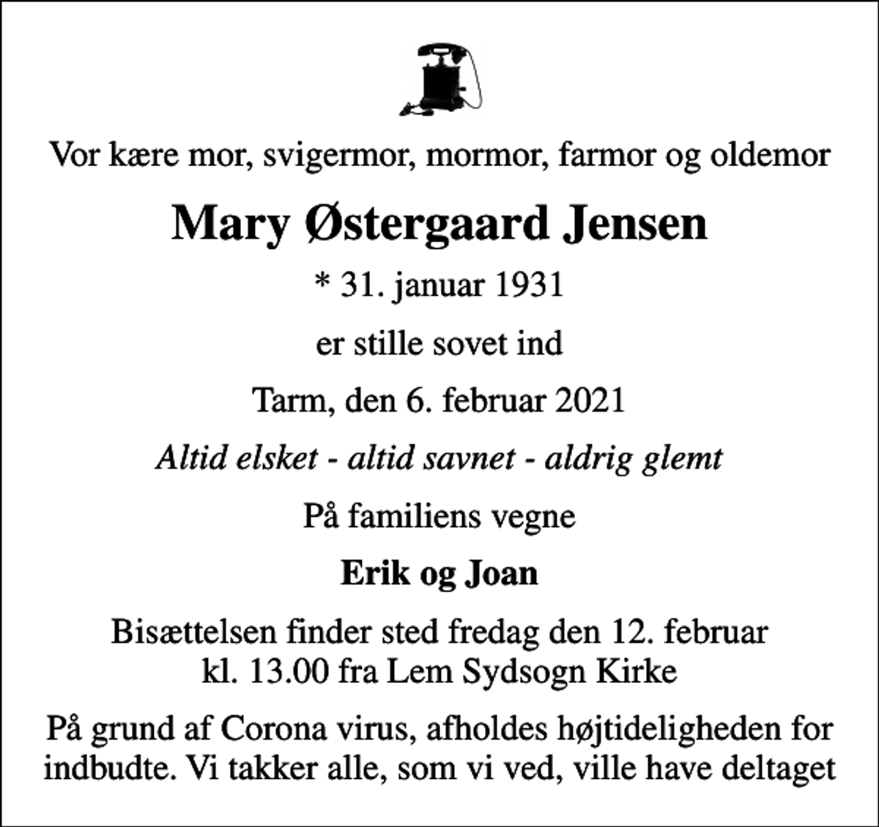<p>Vor kære mor, svigermor, mormor, farmor og oldemor<br />Mary Østergaard Jensen<br />* 31. januar 1931<br />er stille sovet ind<br />Tarm, den 6. februar 2021<br />Altid elsket - altid savnet - aldrig glemt<br />På familiens vegne<br />Erik og Joan<br />Bisættelsen finder sted fredag den 12. februar kl. 13.00 fra Lem Sydsogn Kirke<br />På grund af Corona virus, afholdes højtideligheden for indbudte. Vi takker alle, som vi ved, ville have deltaget</p>