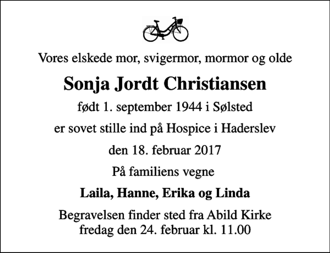 <p>Vores elskede mor, svigermor, mormor og olde<br />Sonja Jordt Christiansen<br />født 1. september 1944 i Sølsted<br />er sovet stille ind på Hospice i Haderslev<br />den 18. februar 2017<br />På familiens vegne<br />Laila, Hanne, Erika og Linda<br />Begravelsen finder sted fra Abild Kirke fredag den 24. februar kl. 11.00</p>