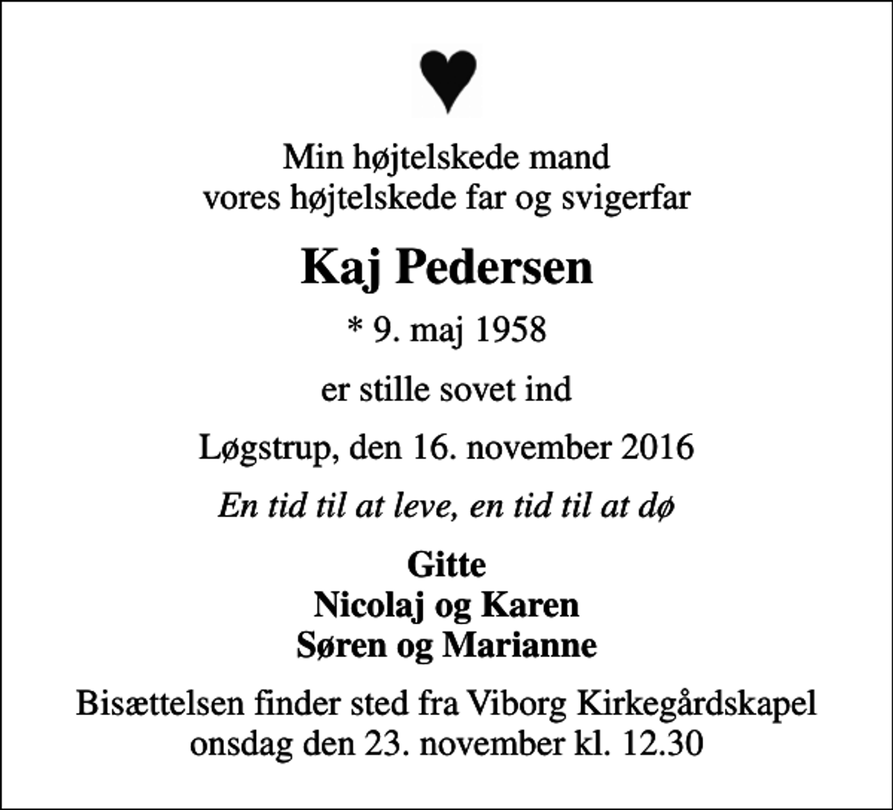 <p>Min højtelskede mand vores højtelskede far og svigerfar<br />Kaj Pedersen<br />* 9. maj 1958<br />er stille sovet ind<br />Løgstrup, den 16. november 2016<br />En tid til at leve, en tid til at dø<br />Gitte Nicolaj og Karen Søren og Marianne<br />Bisættelsen finder sted fra Viborg Kirkegårdskapel onsdag den 23. november kl. 12.30</p>
